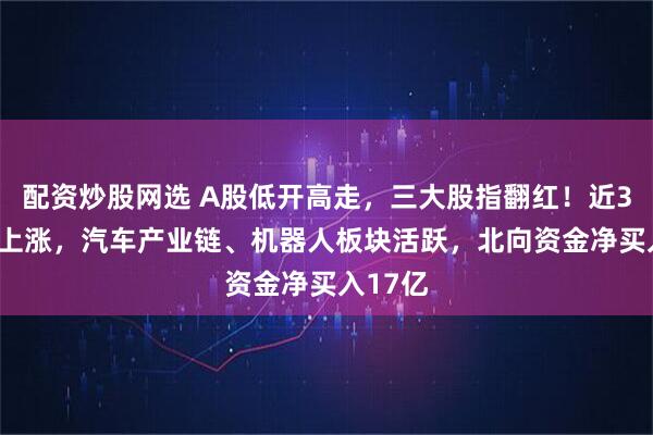 配资炒股网选 A股低开高走，三大股指翻红！近3800股上涨，汽车产业链、机器人板块活跃，北向资金净买入17亿
