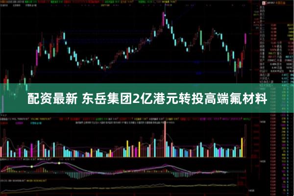 配资最新 东岳集团2亿港元转投高端氟材料