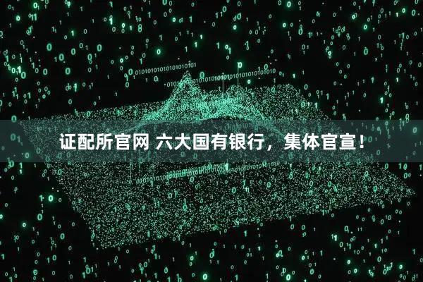 证配所官网 六大国有银行，集体官宣！