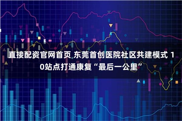 直接配资官网首页 东莞首创医院社区共建模式 10站点打通康复“最后一公里”