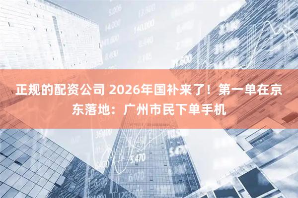 正规的配资公司 2026年国补来了！第一单在京东落地：广州市民下单手机
