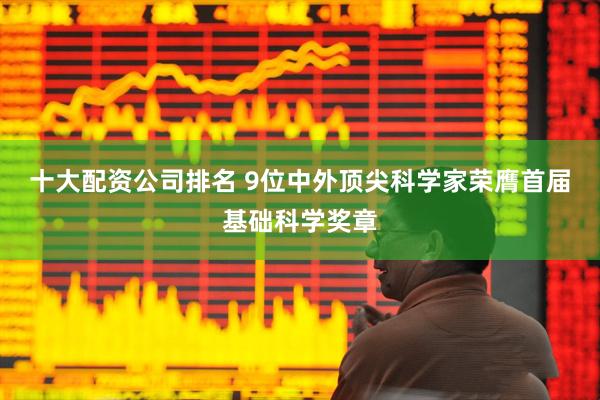 十大配资公司排名 9位中外顶尖科学家荣膺首届基础科学奖章