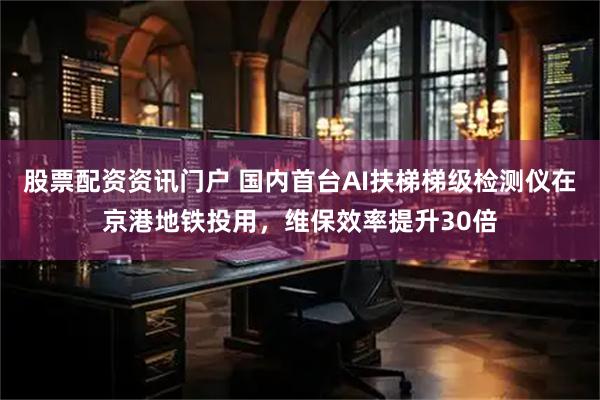 股票配资资讯门户 国内首台AI扶梯梯级检测仪在京港地铁投用，维保效率提升30倍