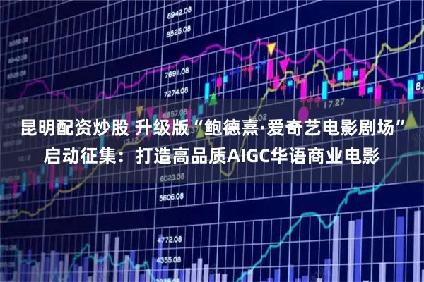 昆明配资炒股 升级版“鲍德熹·爱奇艺电影剧场”启动征集：打造高品质AIGC华语商业电影